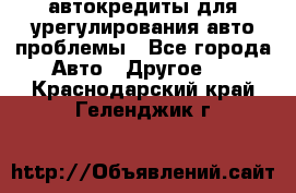 автокредиты для урегулирования авто проблемы - Все города Авто » Другое   . Краснодарский край,Геленджик г.